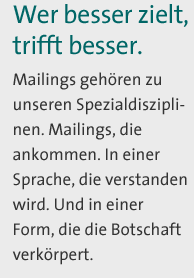 Wer besser zielt, trifft besser. Mailings gehören zu unseren Spezialdisziplinen. Mailings, die ankommen. In einer Sprache, die verstanden wird. Und in einer Form, die die Botschaft verkörpert. 