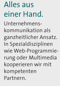 Alles aus einer Hand. Unternehmenskommunikation als ganzheitlicher Ansatz. In Spezialdisziplinen wie Web-Programmierung oder Multimedia kooperieren wir mit kompetenten Partnern.